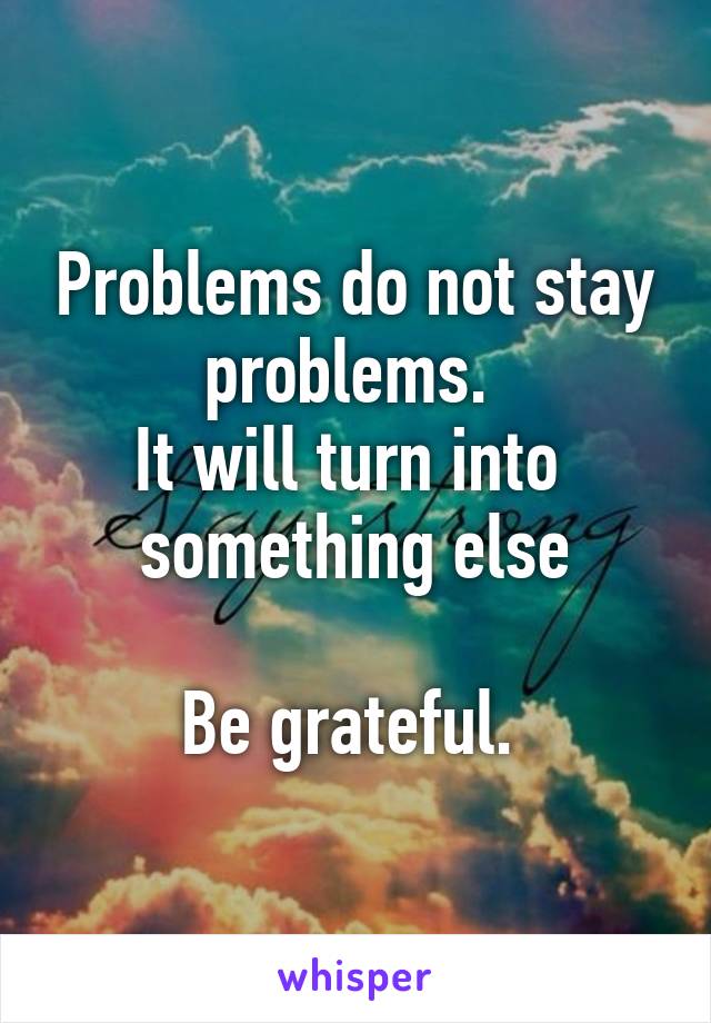 Problems do not stay problems. 
It will turn into 
something else

Be grateful. 