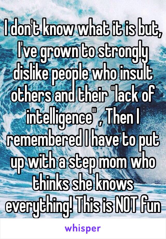 I don't know what it is but, I've grown to strongly dislike people who insult others and their "lack of intelligence" , Then I remembered I have to put up with a step mom who thinks she knows everything! This is NOT fun 