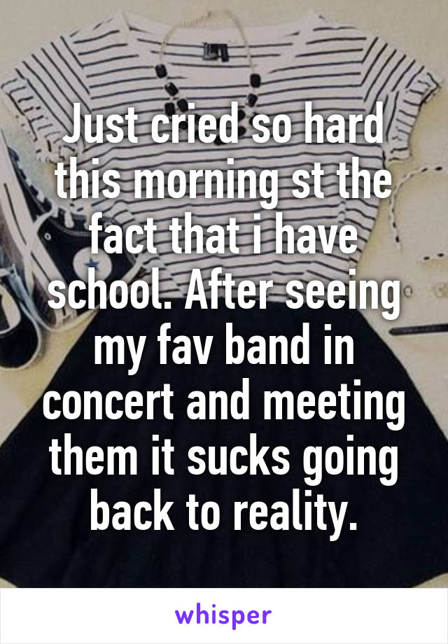 Just cried so hard this morning st the fact that i have school. After seeing my fav band in concert and meeting them it sucks going back to reality.