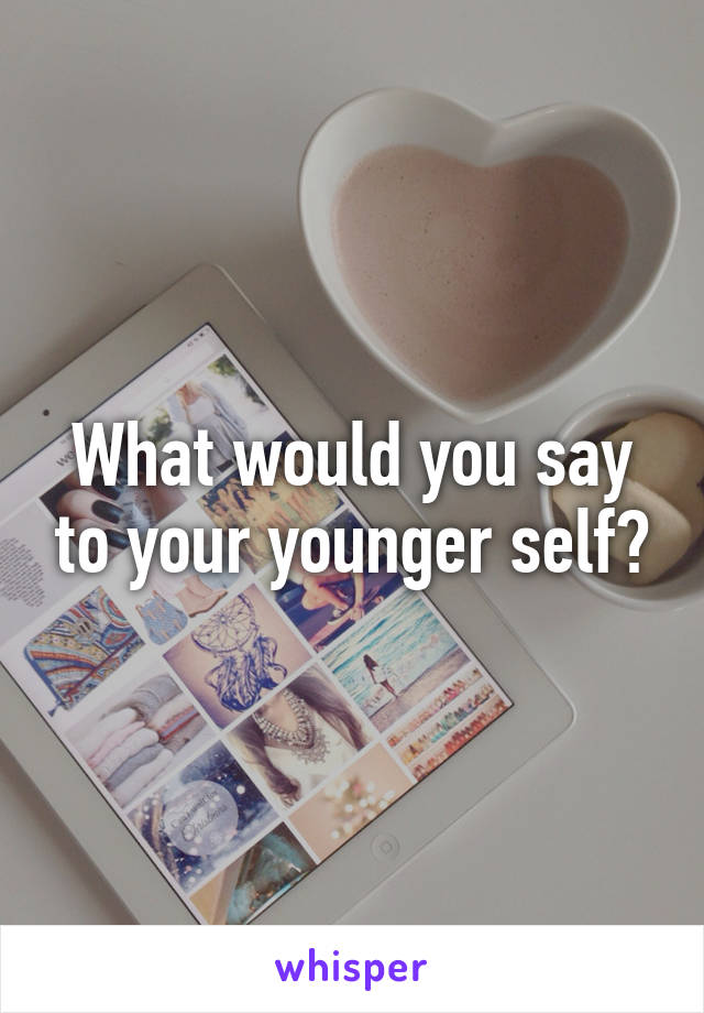 What would you say to your younger self?