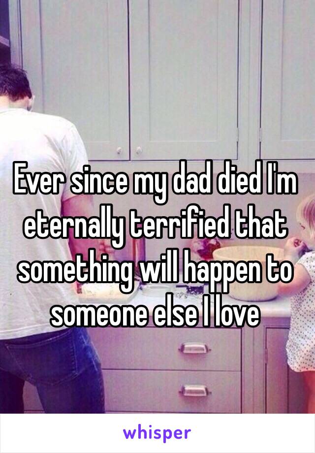 Ever since my dad died I'm eternally terrified that something will happen to someone else I love 