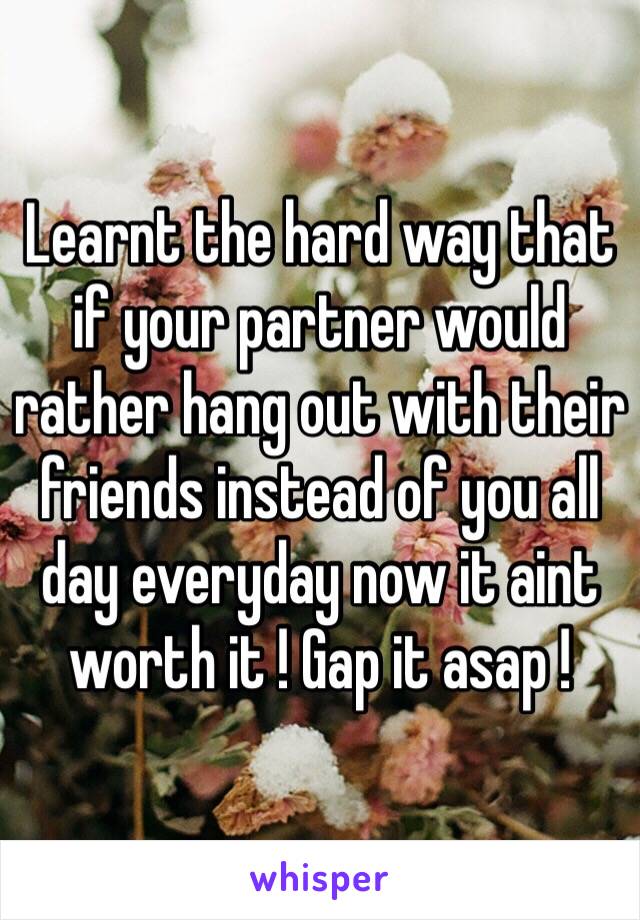 Learnt the hard way that if your partner would rather hang out with their friends instead of you all day everyday now it aint worth it ! Gap it asap !