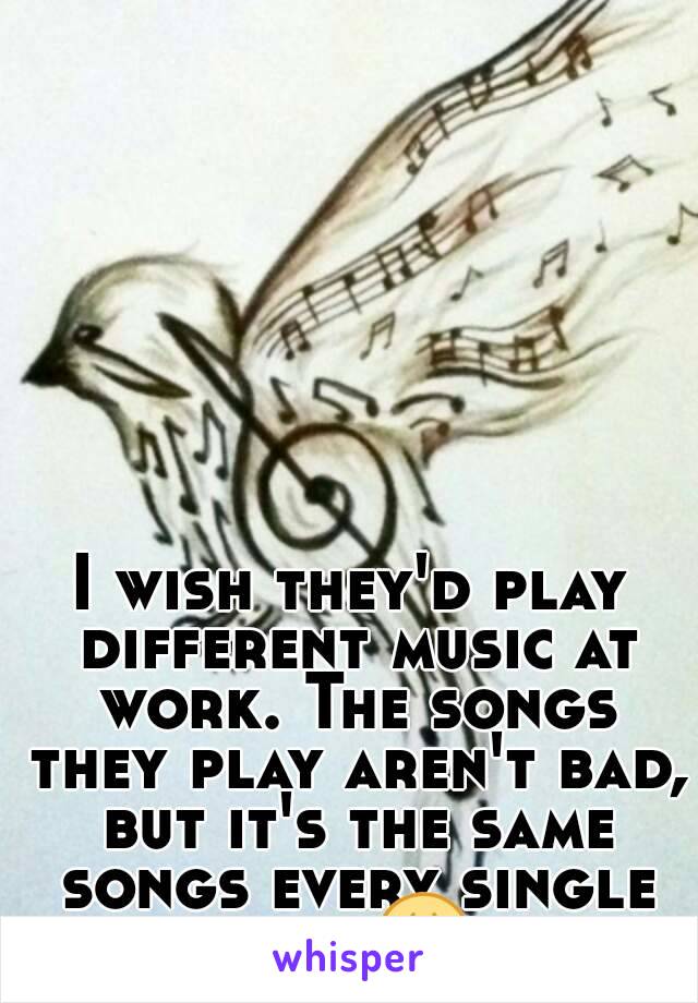 I wish they'd play different music at work. The songs they play aren't bad, but it's the same songs every single day 😩