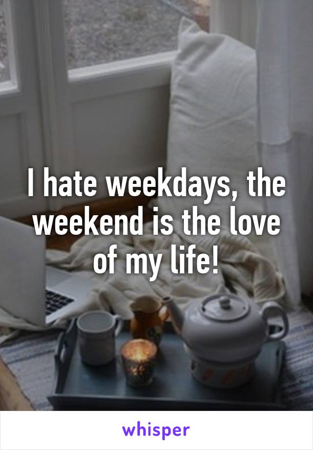 I hate weekdays, the weekend is the love of my life!