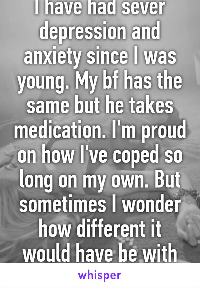 I have had sever depression and anxiety since I was young. My bf has the same but he takes medication. I'm proud on how I've coped so long on my own. But sometimes I wonder how different it would have be with medication.