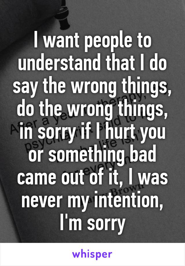 I want people to understand that I do say the wrong things, do the wrong things, in sorry if I hurt you or something bad came out of it, I was never my intention, I'm sorry