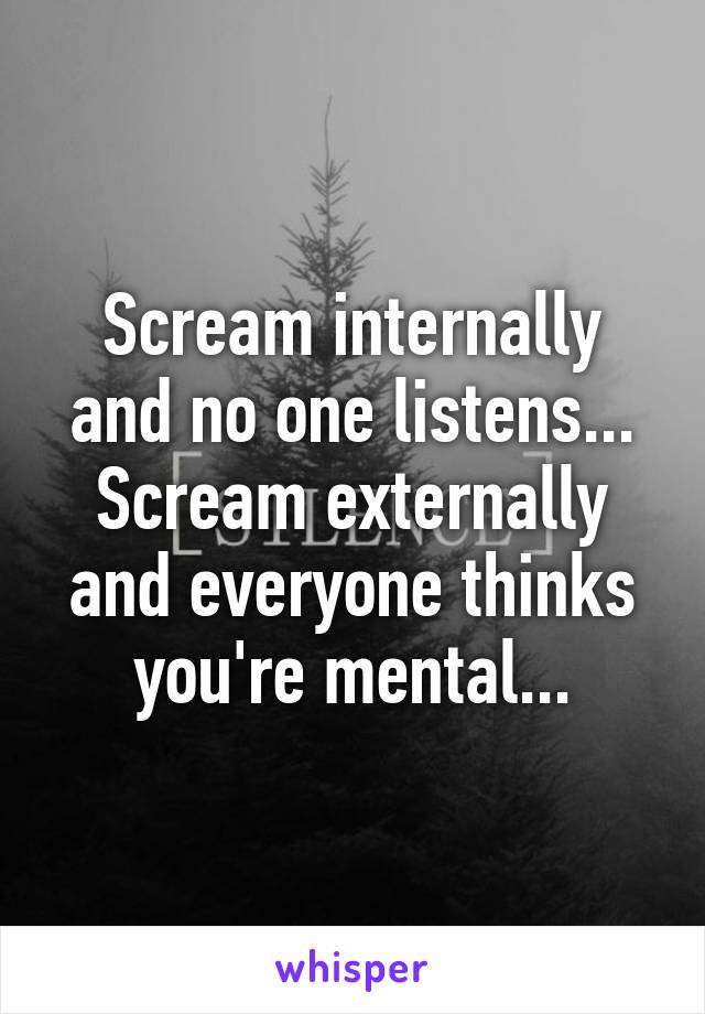 Scream internally and no one listens...
Scream externally and everyone thinks you're mental...