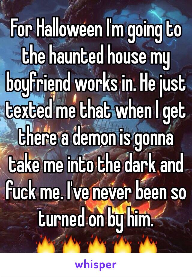 For Halloween I'm going to the haunted house my boyfriend works in. He just texted me that when I get there a demon is gonna take me into the dark and fuck me. I've never been so turned on by him.
🔥🔥🔥🔥🔥