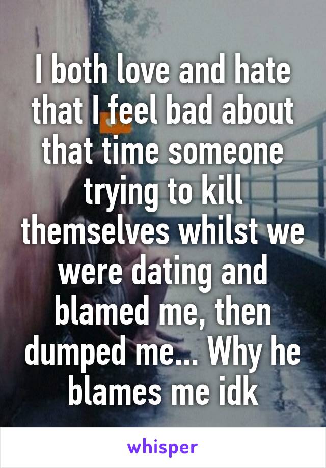 I both love and hate that I feel bad about that time someone trying to kill themselves whilst we were dating and blamed me, then dumped me... Why he blames me idk