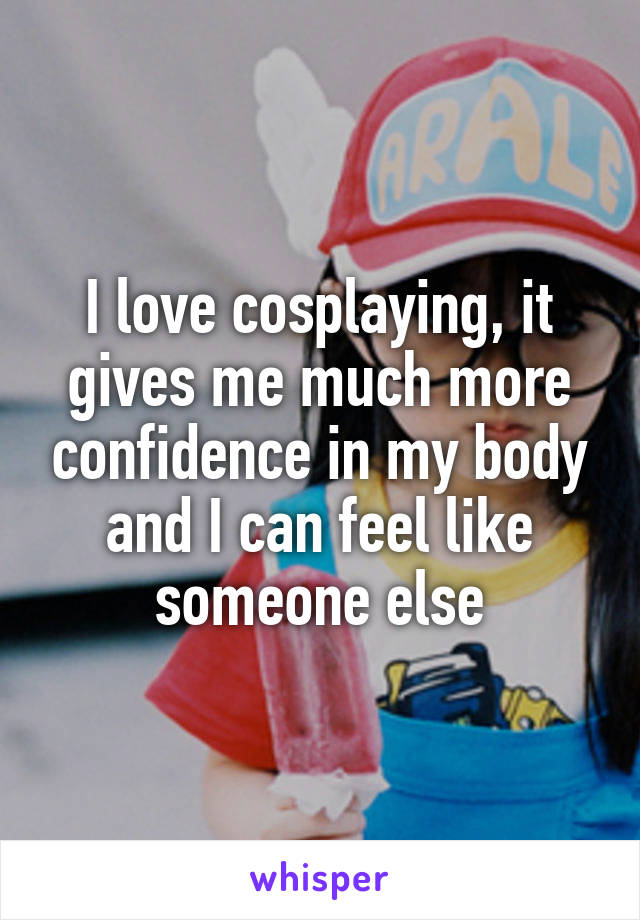 I love cosplaying, it gives me much more confidence in my body and I can feel like someone else