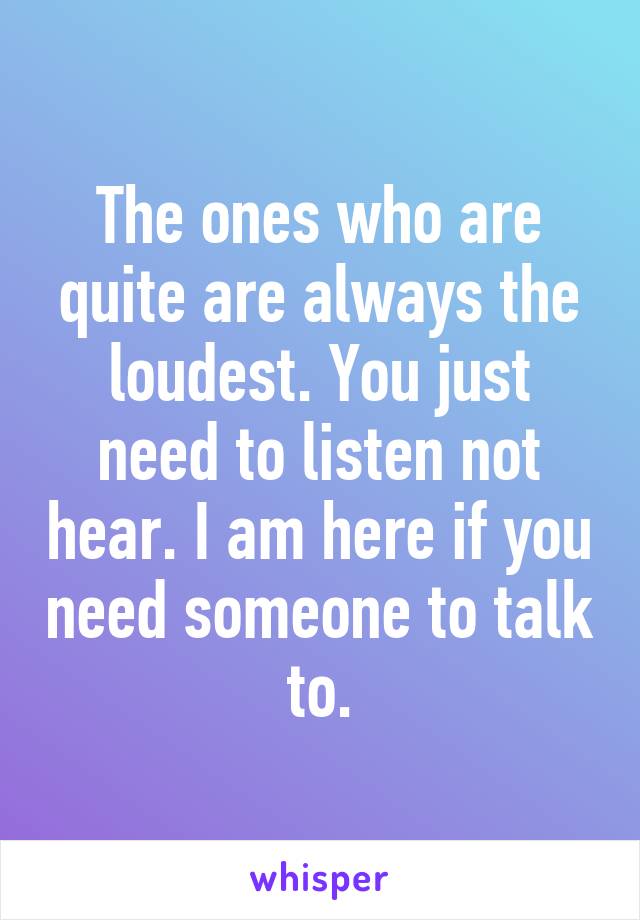 The ones who are quite are always the loudest. You just need to listen not hear. I am here if you need someone to talk to.