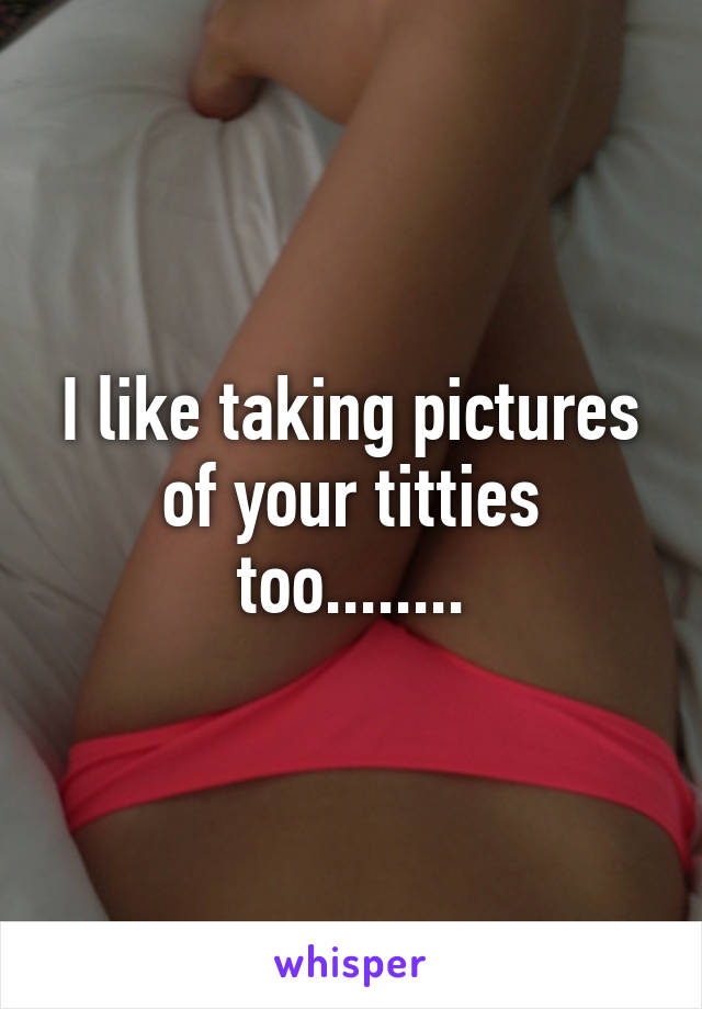 I like taking pictures of your titties too........