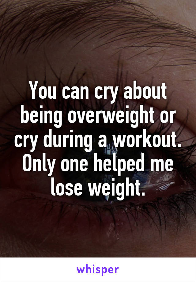 You can cry about being overweight or cry during a workout.
Only one helped me lose weight.