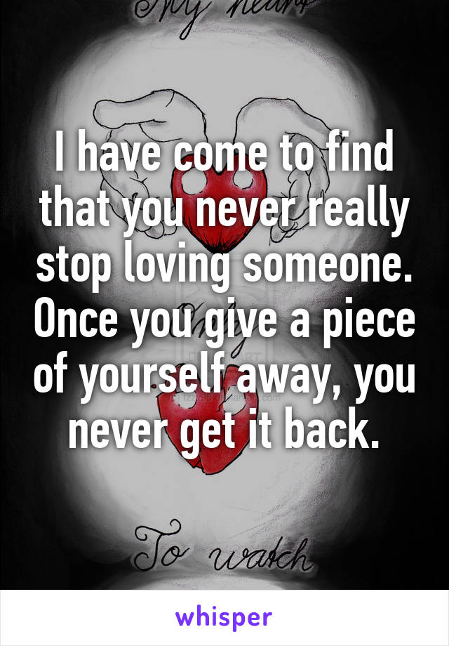 I have come to find that you never really stop loving someone. Once you give a piece of yourself away, you never get it back.
