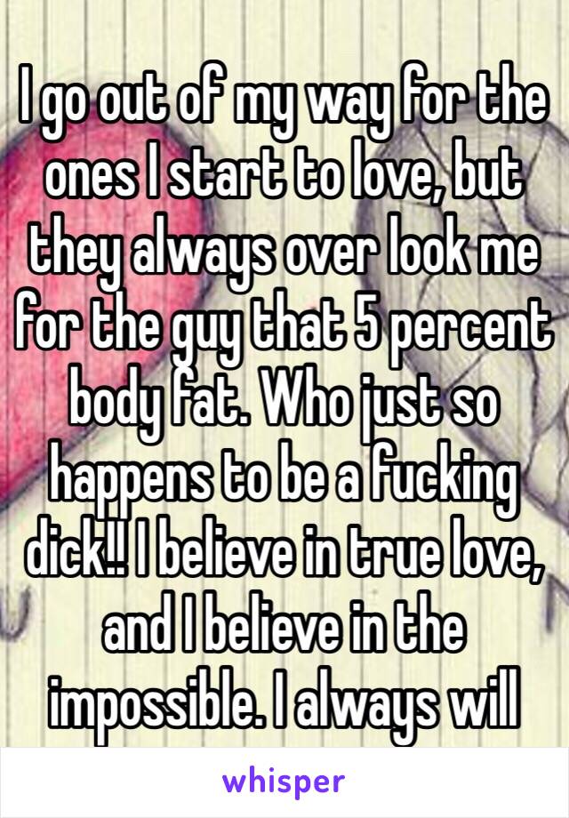 I go out of my way for the ones I start to love, but they always over look me for the guy that 5 percent body fat. Who just so happens to be a fucking dick!! I believe in true love, and I believe in the impossible. I always will 