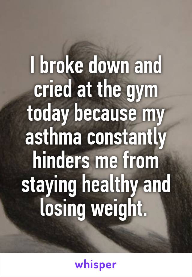 I broke down and cried at the gym today because my asthma constantly hinders me from staying healthy and losing weight. 