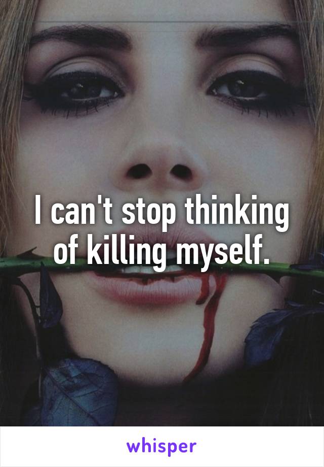 I can't stop thinking of killing myself.