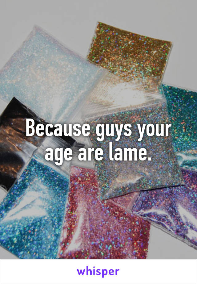 Because guys your age are lame.