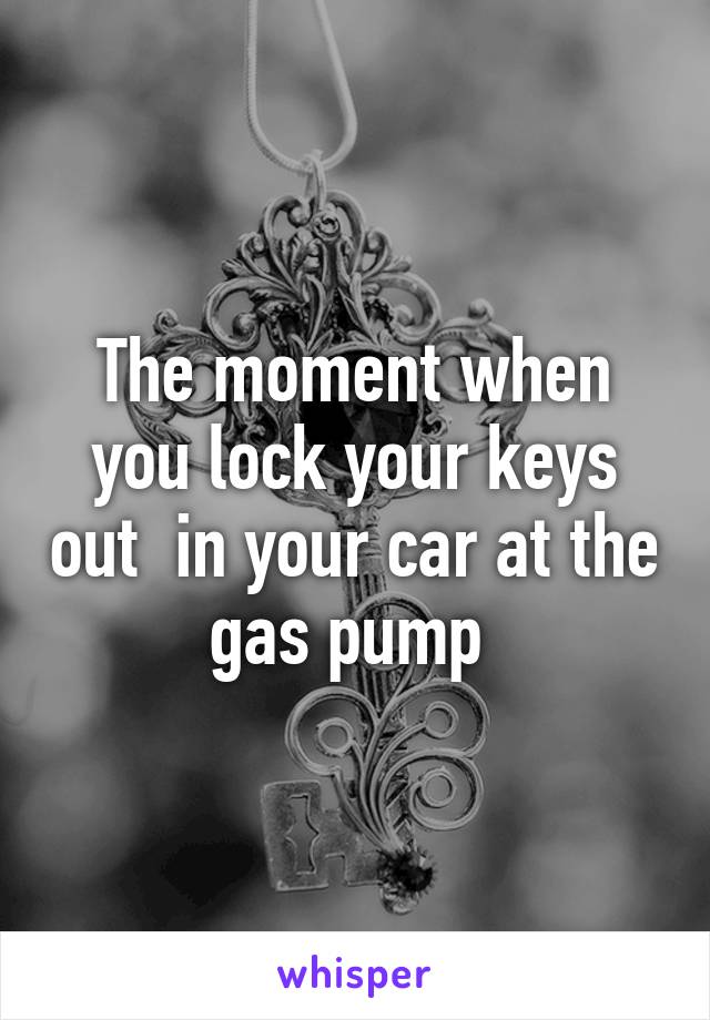 The moment when you lock your keys out  in your car at the gas pump 