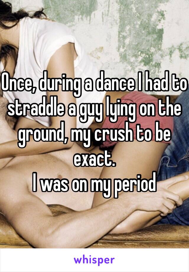 Once, during a dance I had to straddle a guy lying on the ground, my crush to be exact. 
I was on my period 