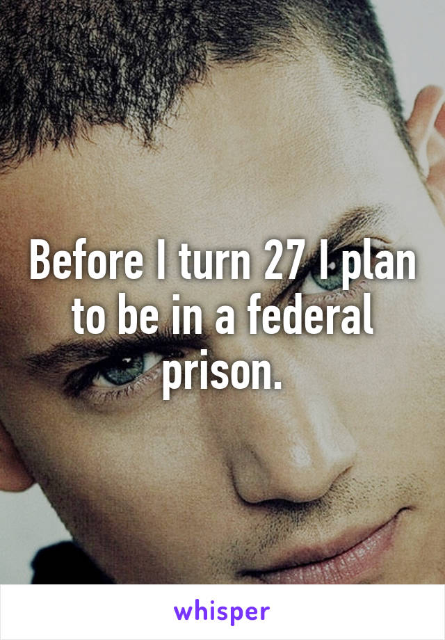 Before I turn 27 I plan to be in a federal prison.