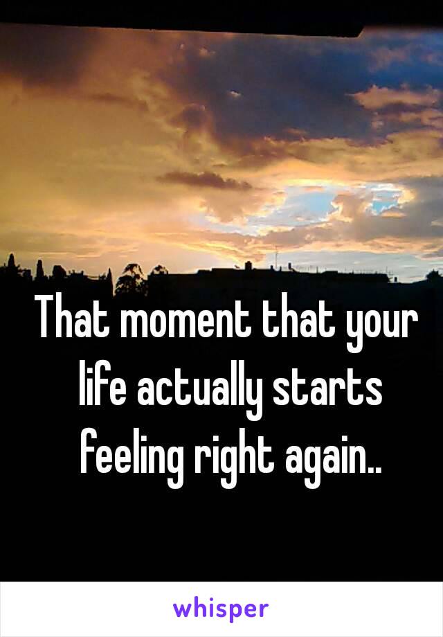 That moment that your life actually starts feeling right again..