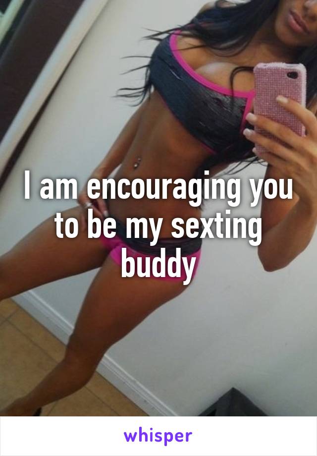 I am encouraging you to be my sexting buddy