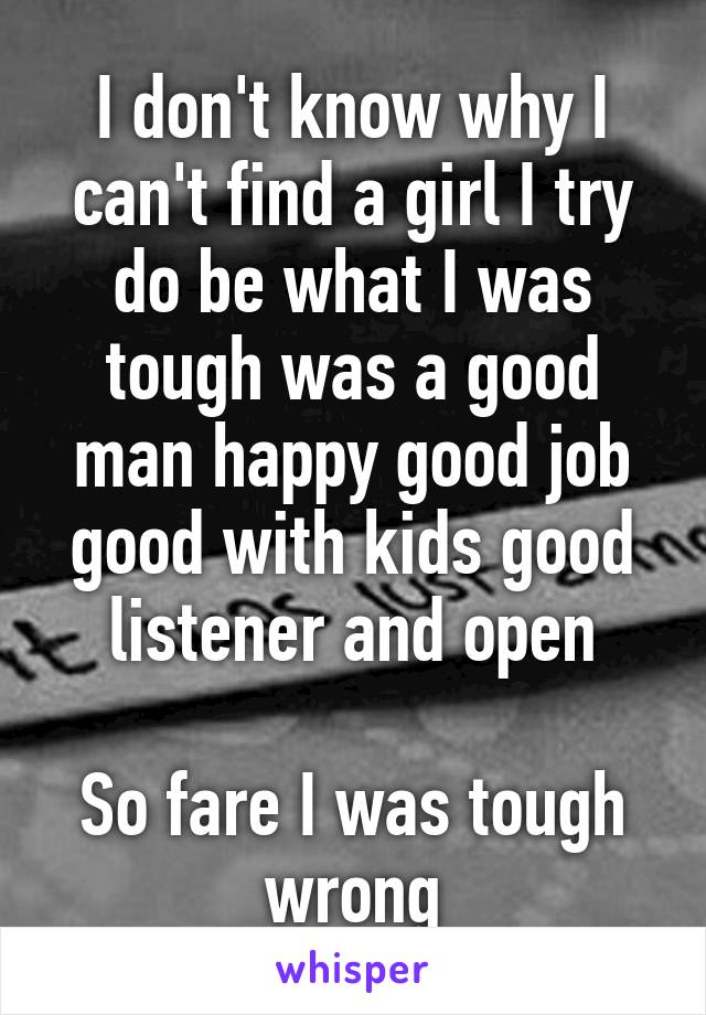 I don't know why I can't find a girl I try do be what I was tough was a good man happy good job good with kids good listener and open

So fare I was tough wrong