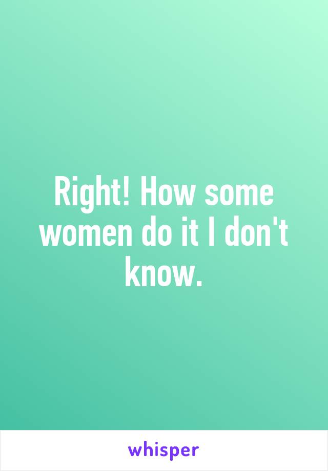 Right! How some women do it I don't know.