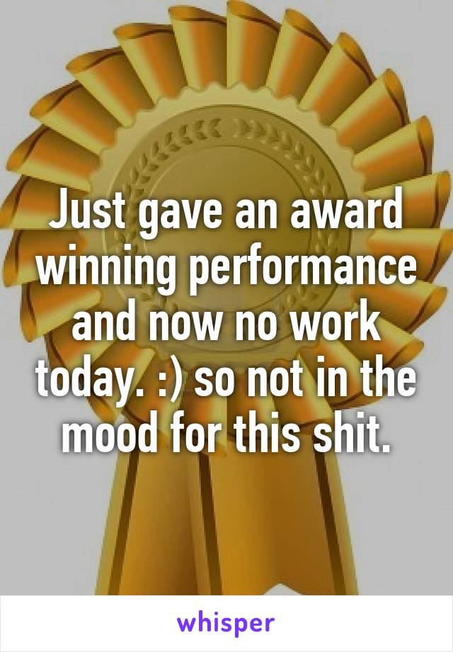 Just gave an award winning performance and now no work today. :) so not in the mood for this shit.