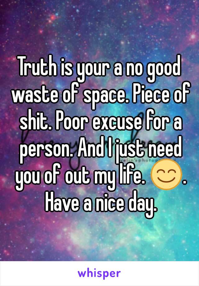 Truth is your a no good waste of space. Piece of shit. Poor excuse for a person. And I just need you of out my life. 😊. Have a nice day.