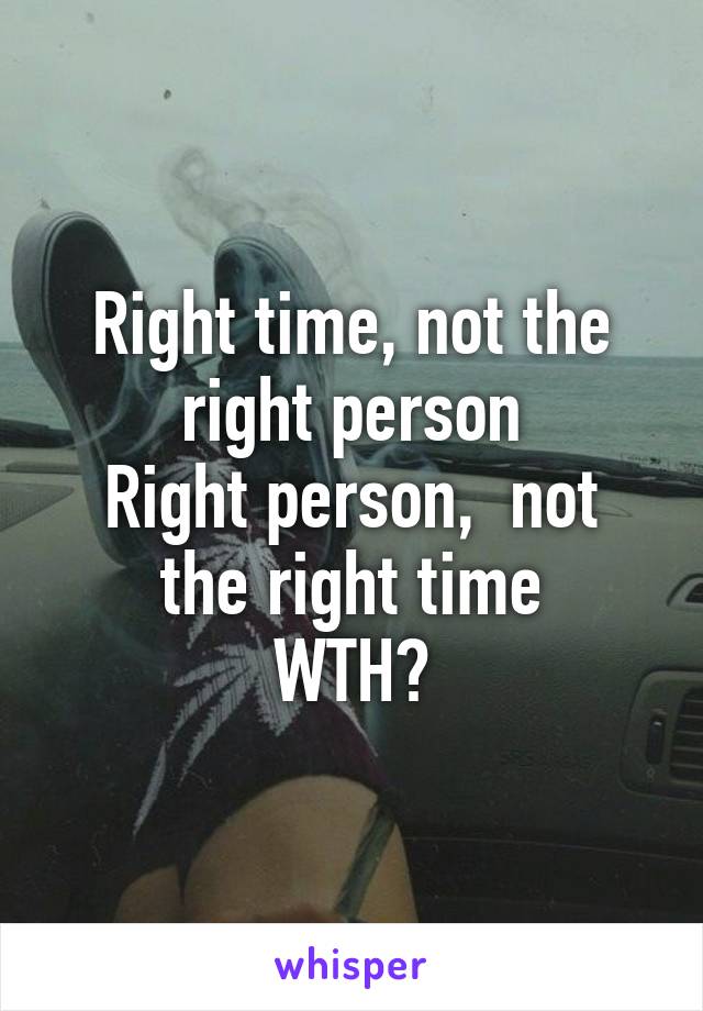 Right time, not the right person
Right person,  not the right time
WTH?