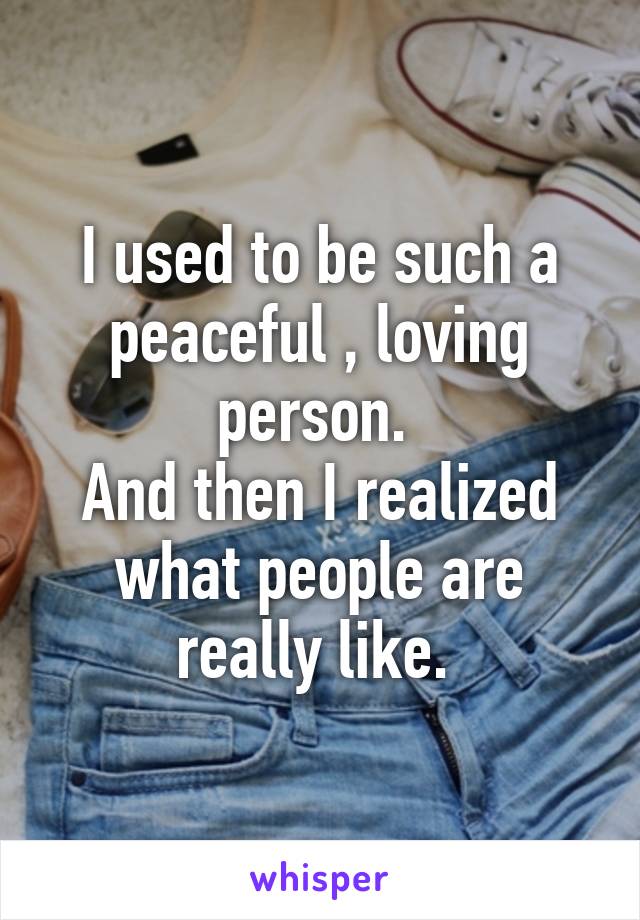 I used to be such a peaceful , loving person. 
And then I realized what people are really like. 