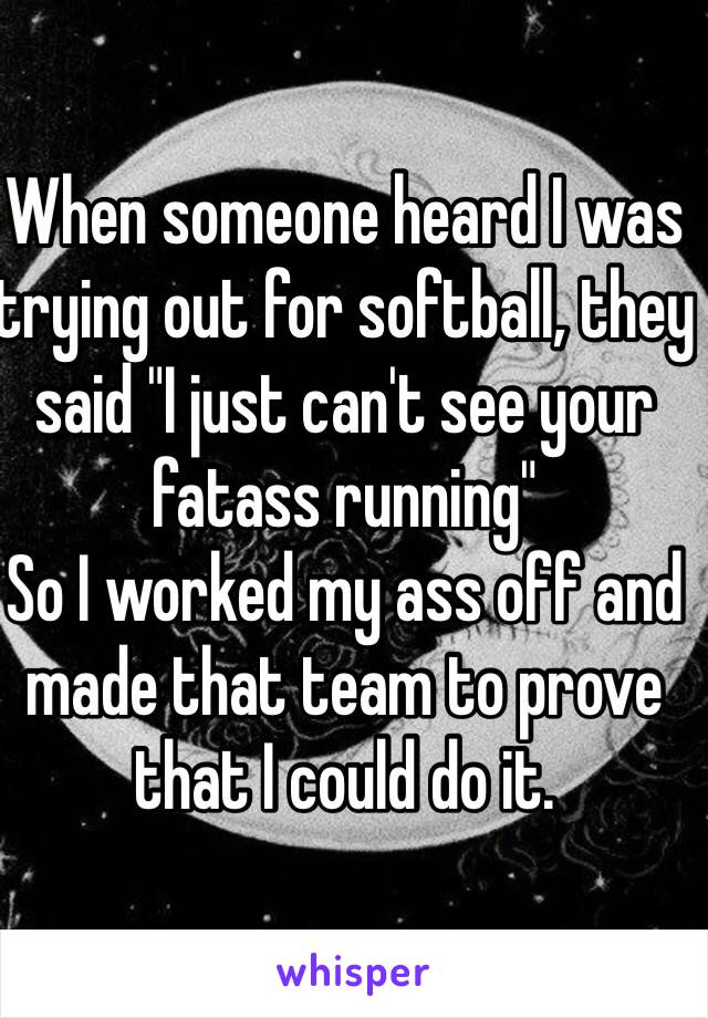 When someone heard I was trying out for softball, they said "I just can't see your fatass running"
So I worked my ass off and made that team to prove that I could do it.