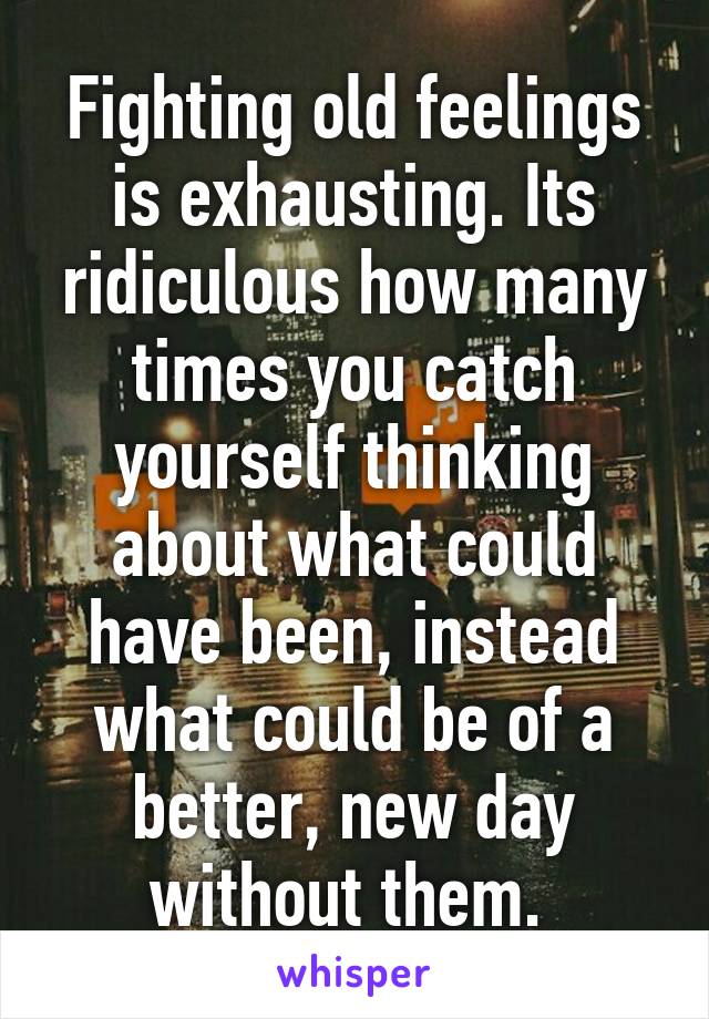 Fighting old feelings is exhausting. Its ridiculous how many times you catch yourself thinking about what could have been, instead what could be of a better, new day without them. 