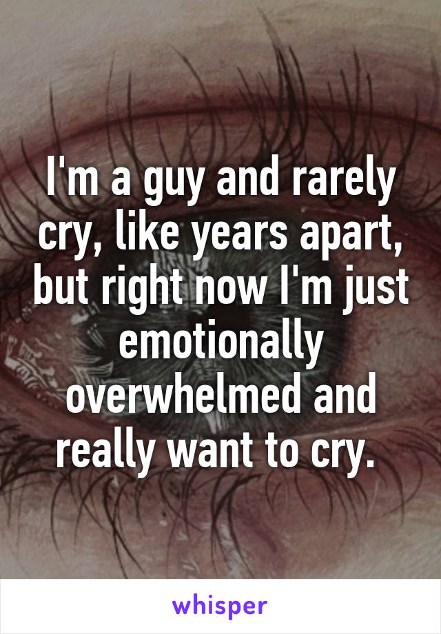 I'm a guy and rarely cry, like years apart, but right now I'm just emotionally overwhelmed and really want to cry. 