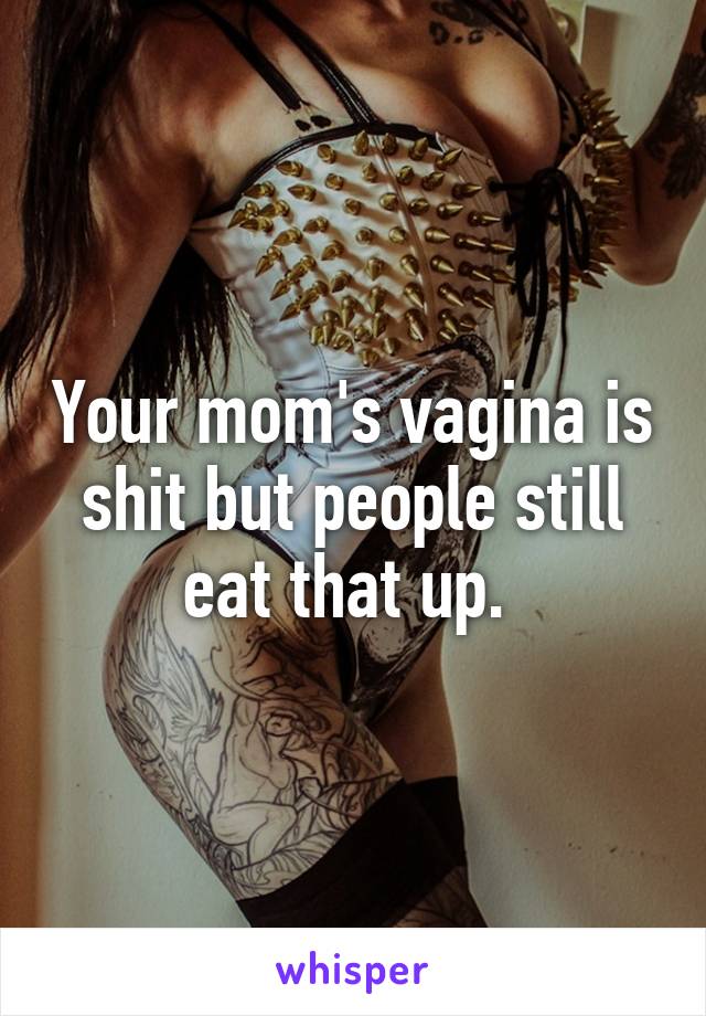 Your mom's vagina is shit but people still eat that up. 