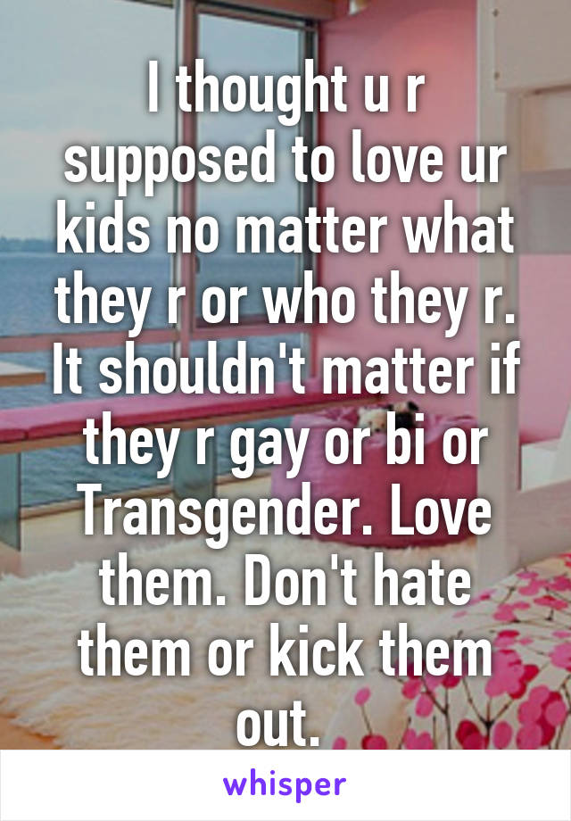 I thought u r supposed to love ur kids no matter what they r or who they r. It shouldn't matter if they r gay or bi or Transgender. Love them. Don't hate them or kick them out. 