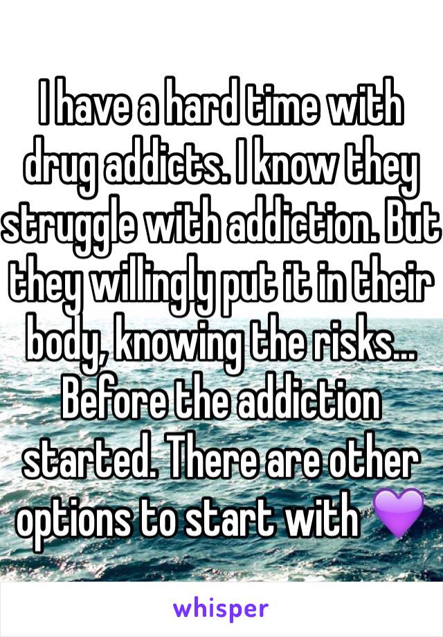 I have a hard time with drug addicts. I know they struggle with addiction. But they willingly put it in their body, knowing the risks... Before the addiction started. There are other options to start with 💜