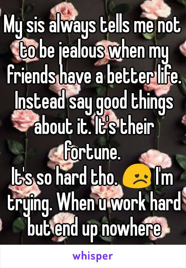 My sis always tells me not to be jealous when my friends have a better life. Instead say good things about it. It's their fortune. 
It's so hard tho. 😞 I'm trying. When u work hard but end up nowhere