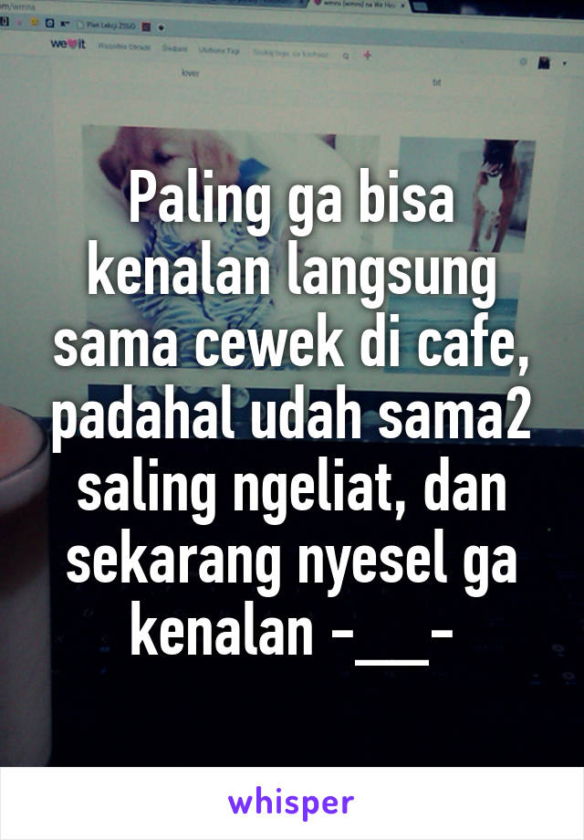 Paling ga bisa kenalan langsung sama cewek di cafe, padahal udah sama2 saling ngeliat, dan sekarang nyesel ga kenalan -__-