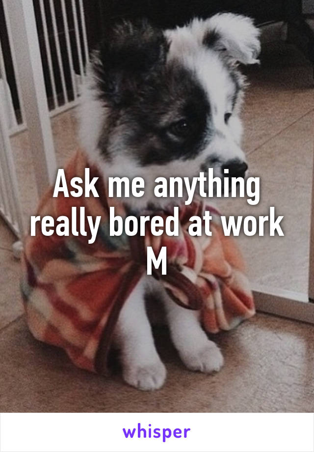 Ask me anything really bored at work
M