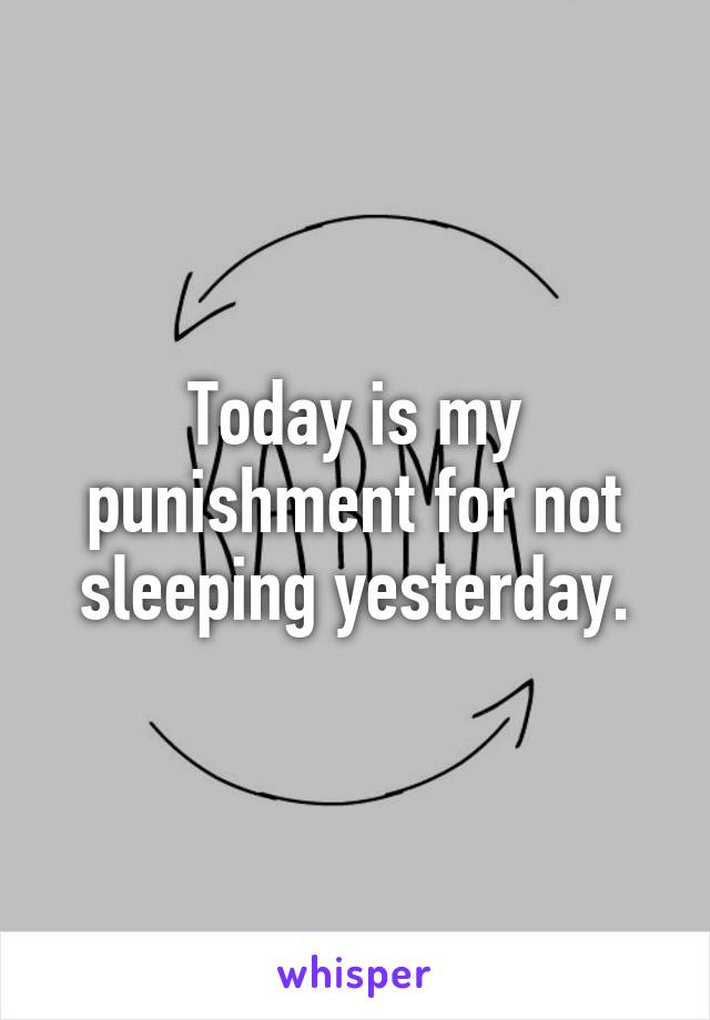 Today is my punishment for not sleeping yesterday.