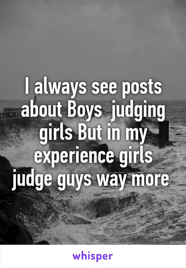 I always see posts about Boys  judging girls But in my experience girls judge guys way more 