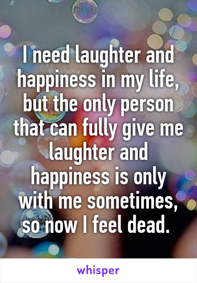 I need laughter and happiness in my life, but the only person that can fully give me laughter and happiness is only with me sometimes, so now I feel dead. 