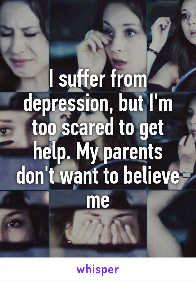 I suffer from depression, but I'm too scared to get help. My parents don't want to believe me