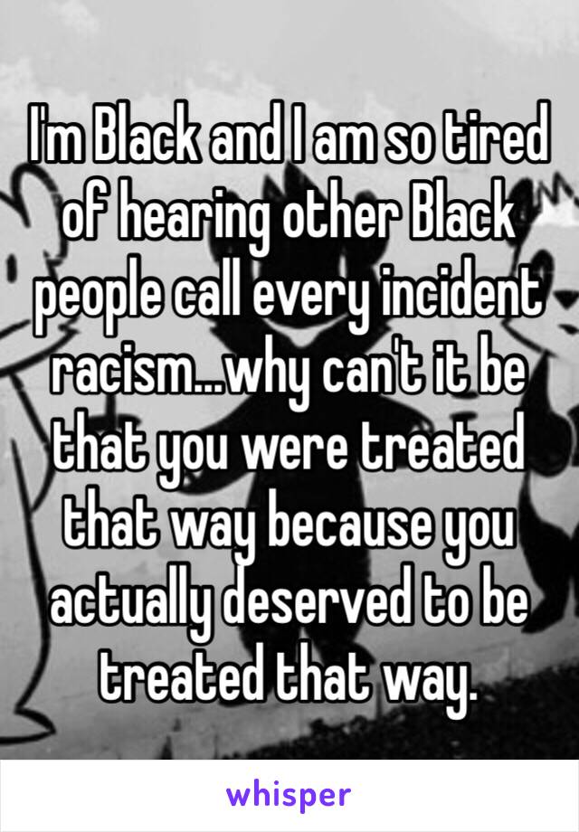 I'm Black and I am so tired of hearing other Black people call every incident racism...why can't it be that you were treated that way because you actually deserved to be treated that way. 