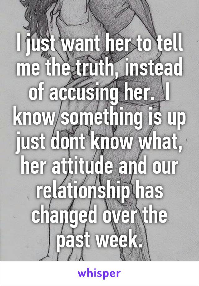 I just want her to tell me the truth, instead of accusing her.  I know something is up just dont know what, her attitude and our relationship has changed over the past week.