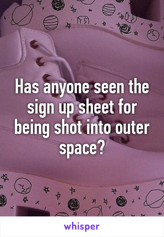 Has anyone seen the sign up sheet for being shot into outer space?