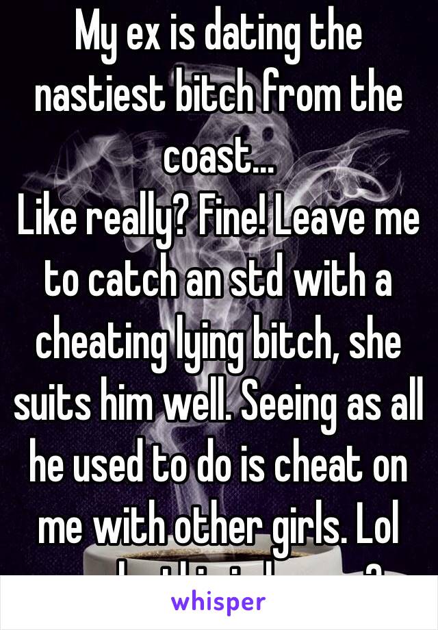 My ex is dating the nastiest bitch from the coast... 
Like really? Fine! Leave me to catch an std with a cheating lying bitch, she suits him well. Seeing as all he used to do is cheat on me with other girls. Lol maybe this is karma? 